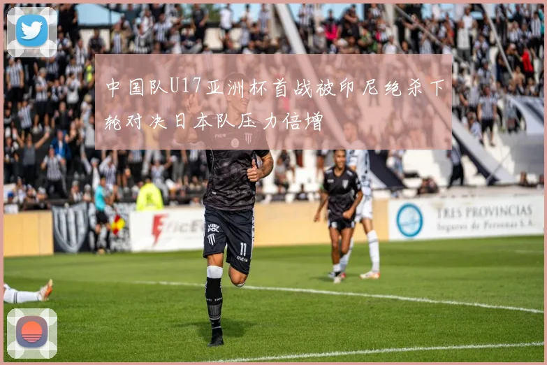 中国队U17亚洲杯首战被印尼绝杀下轮对决日本队压力倍增