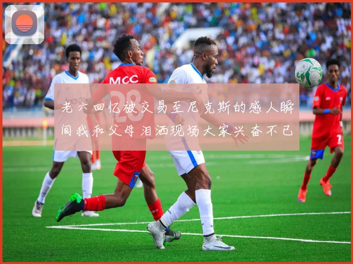 老六回忆被交易至尼克斯的感人瞬间我和父母泪洒现场大家兴奋不已