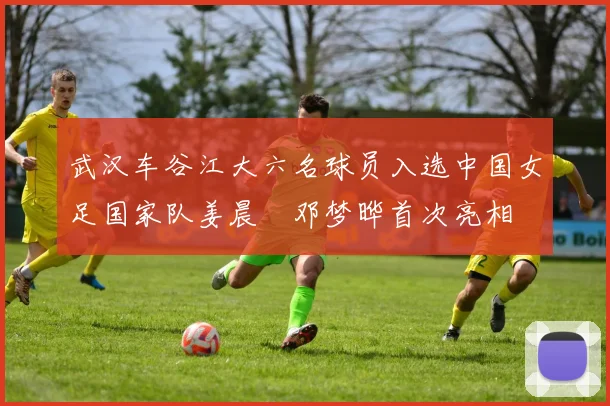 武汉车谷江大六名球员入选中国女足国家队姜晨璟邓梦晔首次亮相