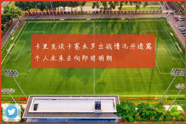 卡里克谈卡塞米罗出战情况并透露个人未来去向即将明朗