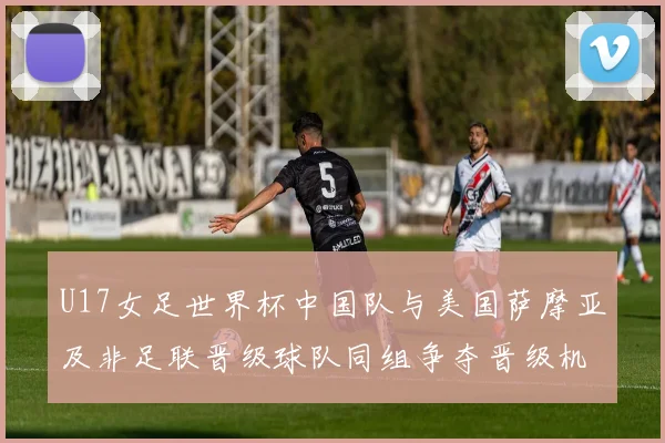 U17女足世界杯中国队与美国萨摩亚及非足联晋级球队同组争夺晋级机会