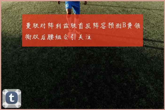曼联对阵利兹联首发阵容预测B费领衔双后腰组合引关注