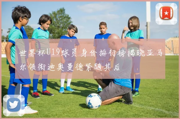 世界杯U19球员身价排行榜揭晓亚马尔领衔迪奥曼德紧随其后