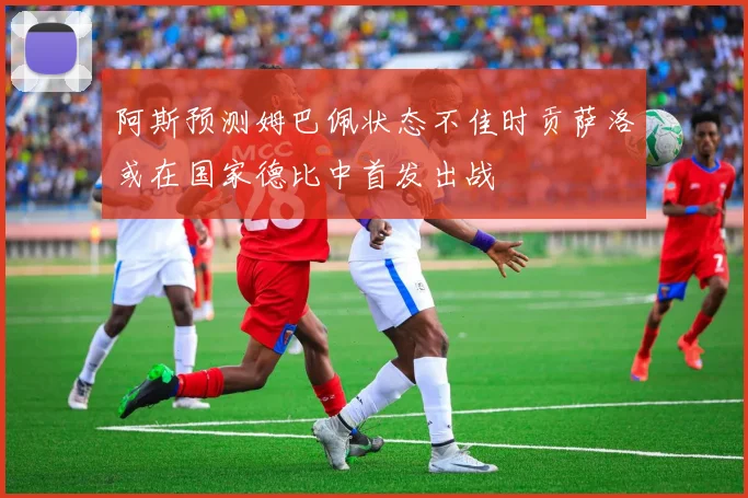 阿斯预测姆巴佩状态不佳时贡萨洛或在国家德比中首发出战