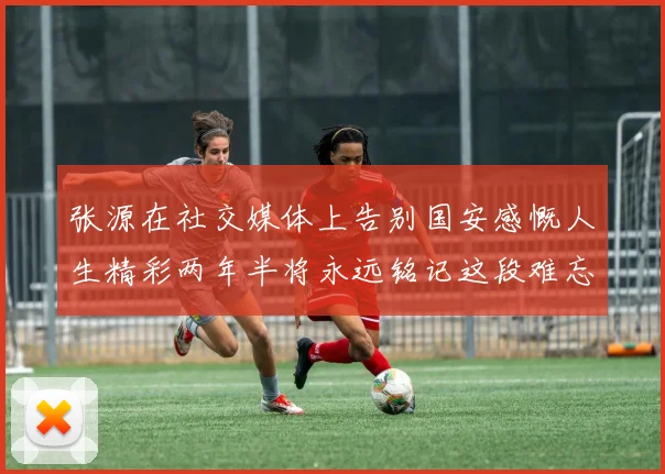 张源在社交媒体上告别国安感慨人生精彩两年半将永远铭记这段难忘故事