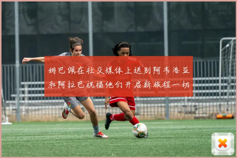 姆巴佩在社交媒体上送别阿韦洛亚和阿拉巴祝福他们开启新旅程一切顺利