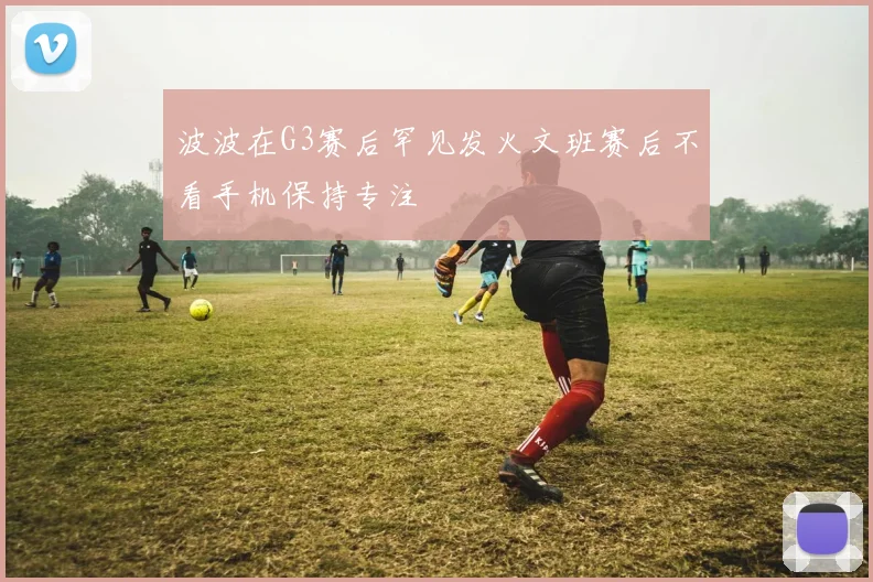 波波在G3赛后罕见发火文班赛后不看手机保持专注
