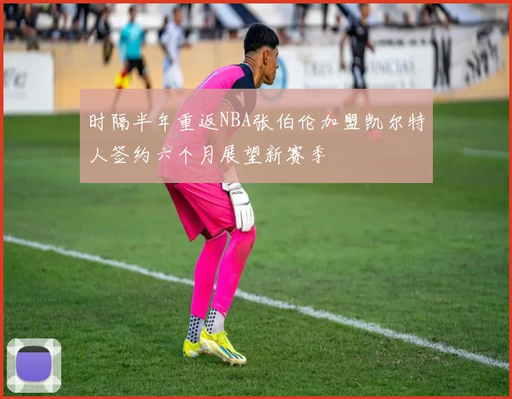 时隔半年重返NBA张伯伦加盟凯尔特人签约六个月展望新赛季
