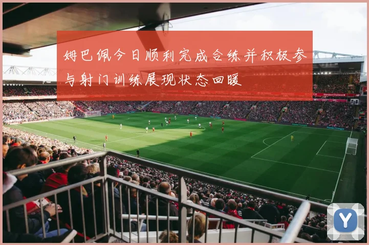 姆巴佩今日顺利完成合练并积极参与射门训练展现状态回暖