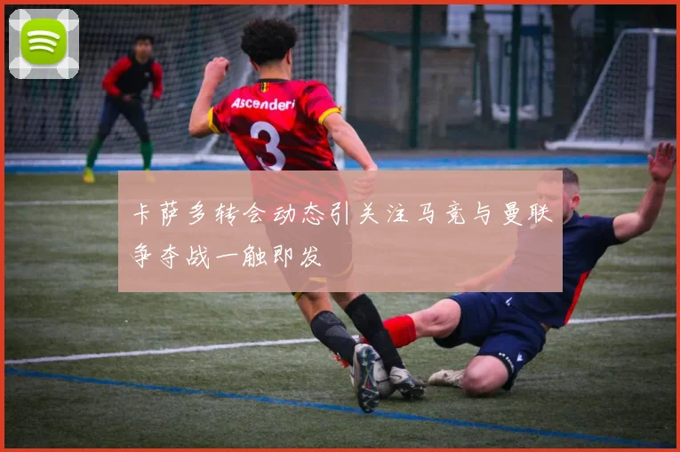 卡萨多转会动态引关注马竞与曼联争夺战一触即发