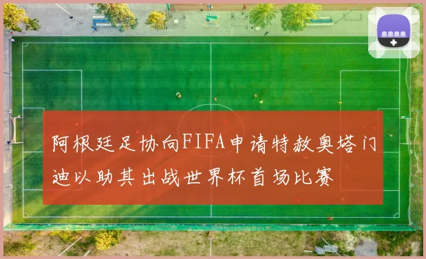 阿根廷足协向FIFA申请特赦奥塔门迪以助其出战世界杯首场比赛