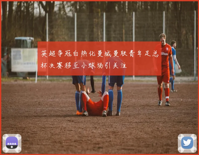 英超争冠白热化曼城曼联青年足总杯决赛移至小球场引关注