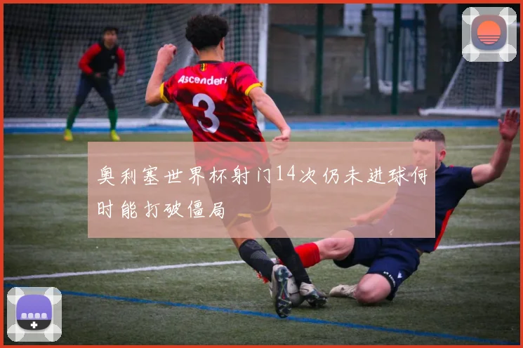 奥利塞世界杯射门14次仍未进球何时能打破僵局