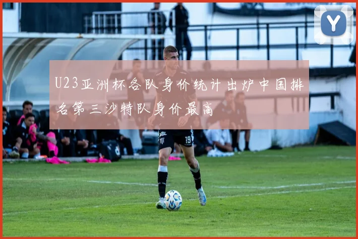 U23亚洲杯各队身价统计出炉中国排名第三沙特队身价最高