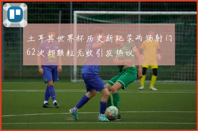 土耳其世界杯历史新纪录两场射门62次却颗粒无收引发热议