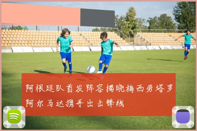 阿根廷队首发阵容揭晓梅西劳塔罗阿尔马达携手出击锋线