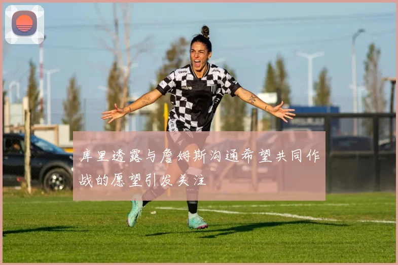 库里透露与詹姆斯沟通希望共同作战的愿望引发关注
