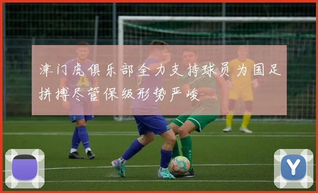 津门虎俱乐部全力支持球员为国足拼搏尽管保级形势严峻