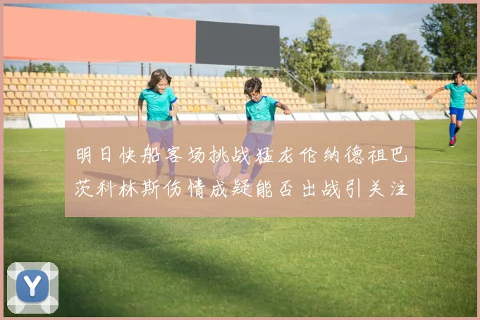 明日快船客场挑战猛龙伦纳德祖巴茨科林斯伤情成疑能否出战引关注