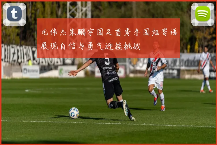 毛伟杰朱鹏宇国足首秀李国旭寄语展现自信与勇气迎接挑战