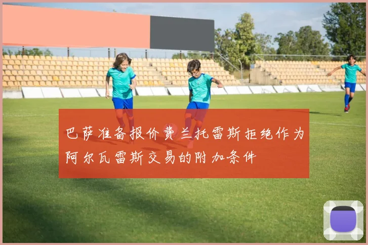 巴萨准备报价费兰托雷斯拒绝作为阿尔瓦雷斯交易的附加条件